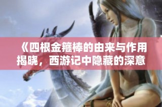 《四根金箍棒的由来与作用揭晓，西游记中隐藏的深意解析》