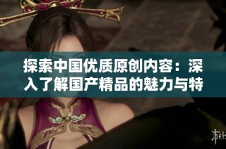 探索中国优质原创内容：深入了解国产精品的魅力与特色