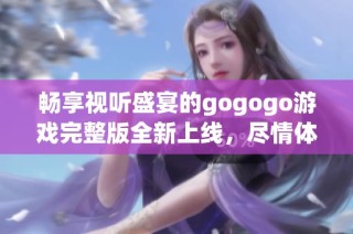 畅享视听盛宴的gogogo游戏完整版全新上线，尽情体验游戏乐趣！