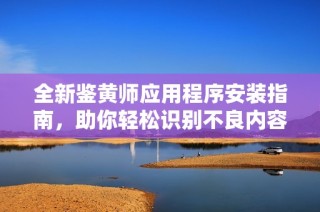 全新鉴黄师应用程序安装指南，助你轻松识别不良内容