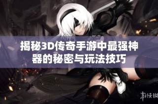 揭秘3D传奇手游中最强神器的秘密与玩法技巧