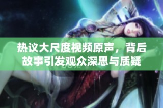 热议大尺度视频原声，背后故事引发观众深思与质疑