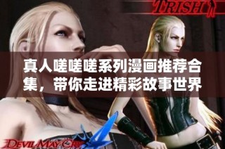 真人嗟嗟嗟系列漫画推荐合集，带你走进精彩故事世界