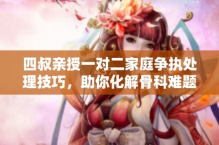 四叔亲授一对二家庭争执处理技巧，助你化解骨科难题