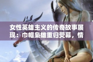 女性英雄主义的传奇故事展现：巾帼枭雄重归荧幕，情感与斗争交织的精彩剧情