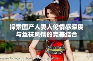 探索国产人妻人伦情感深度与丝袜风情的完美结合