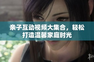 亲子互动视频大集合，轻松打造温馨家庭时光