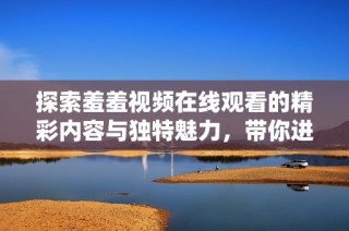 探索羞羞视频在线观看的精彩内容与独特魅力，带你进入全新体验世界