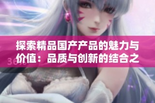 探索精品国产产品的魅力与价值：品质与创新的结合之旅