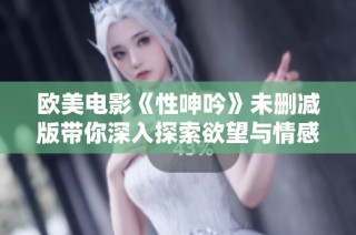 欧美电影《性呻吟》未删减版带你深入探索欲望与情感的交织之旅