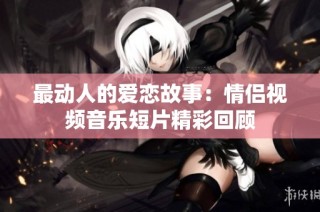 最动人的爱恋故事：情侣视频音乐短片精彩回顾