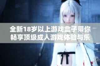 全新18岁以上游戏盒子带你畅享顶级成人游戏体验与乐趣