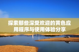探索那些深受欢迎的黄色应用程序与使用体验分享