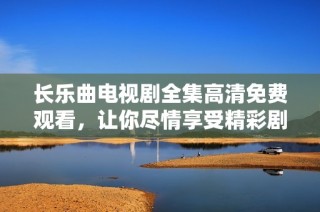 长乐曲电视剧全集高清免费观看，让你尽情享受精彩剧情与动人音乐