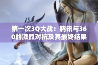 第一次3Q大战：腾讯与360的激烈对抗及其最终结果分析
