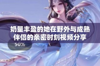 奶量丰盈的她在野外与成熟伴侣的亲密时刻视频分享