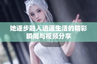 她逐步融入逍遥生活的精彩瞬间与视频分享