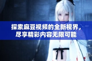 探索麻豆视频的全新视界，尽享精彩内容无限可能