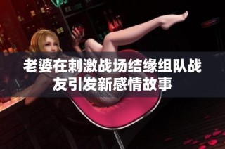 老婆在刺激战场结缘组队战友引发新感情故事