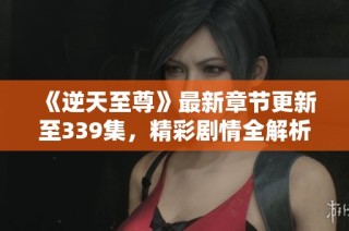 《逆天至尊》最新章节更新至339集，精彩剧情全解析与在线观看指南