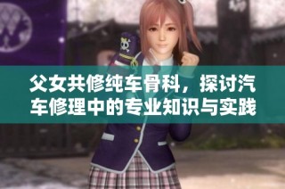 父女共修纯车骨科，探讨汽车修理中的专业知识与实践经验