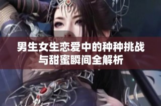 男生女生恋爱中的种种挑战与甜蜜瞬间全解析