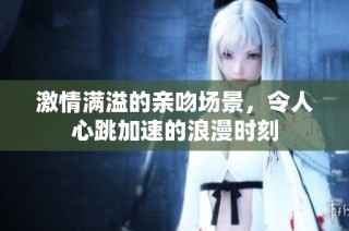 激情满溢的亲吻场景，令人心跳加速的浪漫时刻