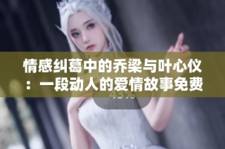 情感纠葛中的乔梁与叶心仪：一段动人的爱情故事免费阅读