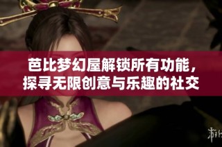 芭比梦幻屋解锁所有功能，探寻无限创意与乐趣的社交体验