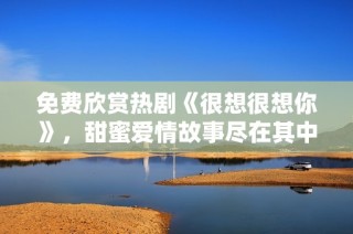 免费欣赏热剧《很想很想你》，甜蜜爱情故事尽在其中