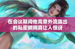 在会议期间他竟意外流露出的私密瞬间真让人惊讶