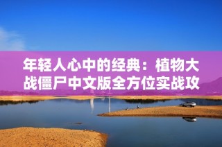 年轻人心中的经典：植物大战僵尸中文版全方位实战攻略与游戏体验分享