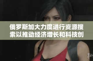 俄罗斯加大力度进行资源搜索以推动经济增长和科技创新