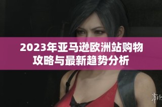 2023年亚马逊欧洲站购物攻略与最新趋势分析