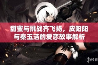 甜蜜与挑战齐飞扬，皮阳阳与秦玉洁的爱恋故事解析