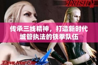 传承三线精神，打造新时代城管执法的铁拳队伍