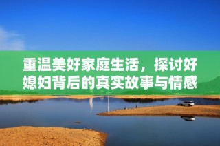 重温美好家庭生活，探讨好媳妇背后的真实故事与情感纽带