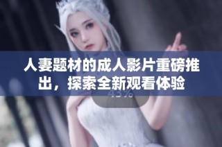 人妻题材的成人影片重磅推出，探索全新观看体验