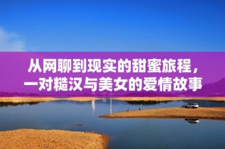从网聊到现实的甜蜜旅程，一对糙汉与美女的爱情故事