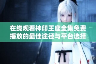 在线观看神印王座全集免费播放的最佳途径与平台选择总结