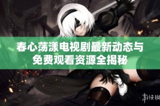 春心荡漾电视剧最新动态与免费观看资源全揭秘