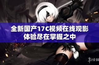 全新国产17C视频在线观影体验尽在掌握之中
