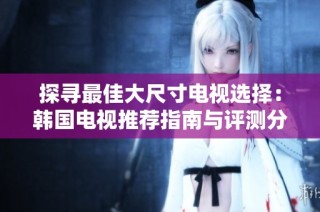 探寻最佳大尺寸电视选择：韩国电视推荐指南与评测分享