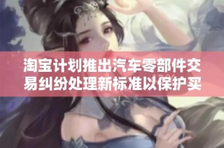 淘宝计划推出汽车零部件交易纠纷处理新标准以保护买卖双方权益