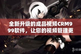 全新升级的成品视频CRM999软件，让您的视频管理更高效便捷