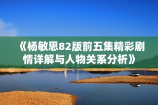 《杨敏思82版前五集精彩剧情详解与人物关系分析》