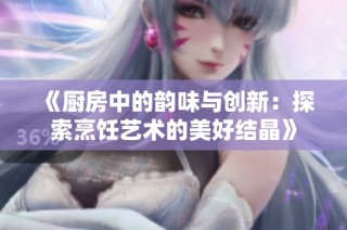 《厨房中的韵味与创新：探索烹饪艺术的美好结晶》