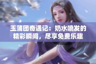 玉蒲团奇遇记：奶水喷发的精彩瞬间，尽享免费乐趣