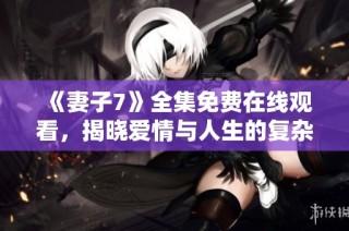《妻子7》全集免费在线观看，揭晓爱情与人生的复杂关系