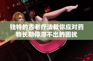 独特的古老疗法教你应对药物长期停滞不出的困扰
